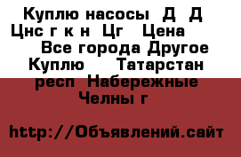 Куплю насосы 1Д, Д, Цнс(г,к,н) Цг › Цена ­ 10 000 - Все города Другое » Куплю   . Татарстан респ.,Набережные Челны г.